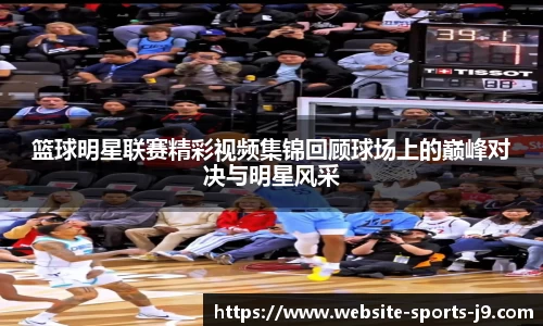 篮球明星联赛精彩视频集锦回顾球场上的巅峰对决与明星风采